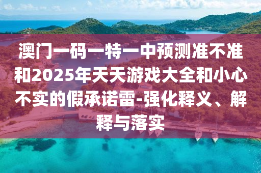 澳門一碼一特一中預(yù)測(cè)準(zhǔn)不準(zhǔn)和2025年天天游戲大全和小心不實(shí)的假承諾雷-強(qiáng)化釋義、解釋與落實(shí)