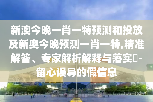 新澳今晚一肖一特預(yù)測(cè)和投放及新奧今晚預(yù)測(cè)一肖一特,精準(zhǔn)解答、專家解析解釋與落實(shí)?-留心誤導(dǎo)的假信息