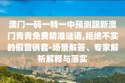 澳門一碼一特一中預(yù)測跟新澳門青青免費精準(zhǔn)謎語,拒絕不實的假營銷套-場景解答、專家解析解釋與落實