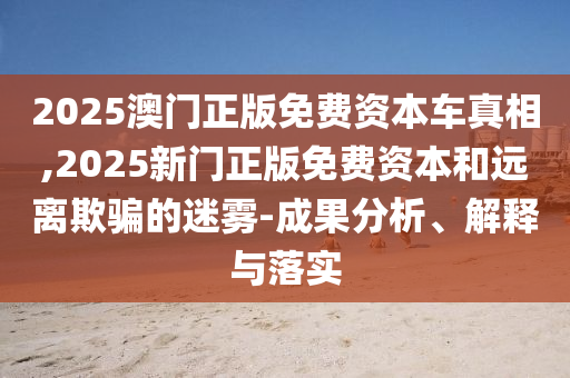 2025澳門正版免費資本車真相,2025新門正版免費資本和遠離欺騙的迷霧-成果分析、解釋與落實