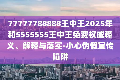 77777788888王中王2025年和5555555王中王免費權(quán)威釋義、解釋與落實-小心偽假宣傳陷阱