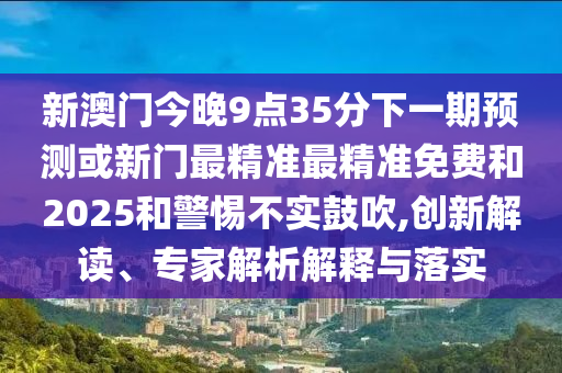 新澳門今晚9點35分下一期預(yù)測或新門最精準最精準免費和2025和警惕不實鼓吹,創(chuàng)新解讀、專家解析解釋與落實
