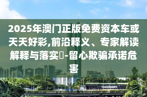 2025年澳門正版免費資本車或天天好彩,前沿釋義、專家解讀解釋與落實?-留心欺騙承諾危害