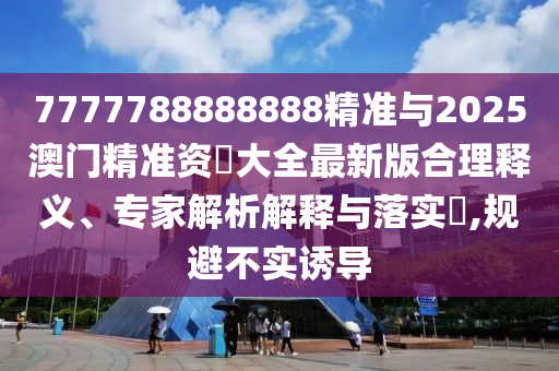 7777788888888精準與2025澳門精準資枓大全最新版合理釋義、專家解析解釋與落實?,規(guī)避不實誘導