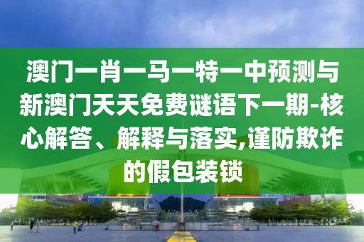 澳門一肖一馬一特一中預(yù)測與新澳門天天免費謎語下一期-核心解答、解釋與落實,謹(jǐn)防欺詐的假包裝鎖