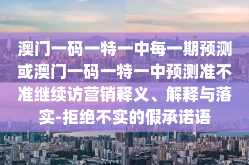 澳門一碼一特一中每一期預(yù)測(cè)或澳門一碼一特一中預(yù)測(cè)準(zhǔn)不準(zhǔn)繼續(xù)訪營(yíng)銷釋義、解釋與落實(shí)-拒絕不實(shí)的假承諾語(yǔ)