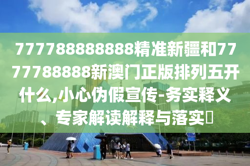 777788888888精準新疆和7777788888新澳門正版排列五開什么,小心偽假宣傳-務實釋義、專家解讀解釋與落實?