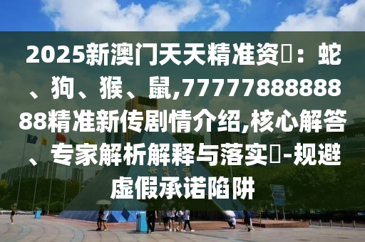 2025新澳門天天精準資枓：蛇、狗、猴、鼠,7777788888888精準新傳劇情介紹,核心解答、專家解析解釋與落實?-規(guī)避虛假承諾陷阱