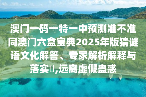 澳門一碼一特一中預測準不準同澳門六盒寶典2025年版猜謎語文化解答、專家解析解釋與落實?,遠離虛假蠱惑
