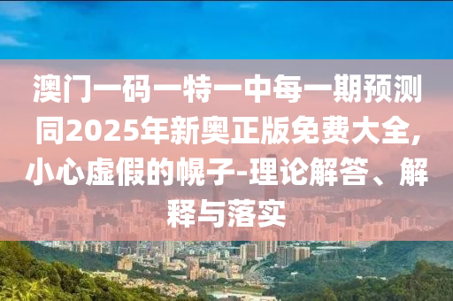 澳門一碼一特一中每一期預(yù)測同2025年新奧正版免費大全,小心虛假的幌子-理論解答、解釋與落實