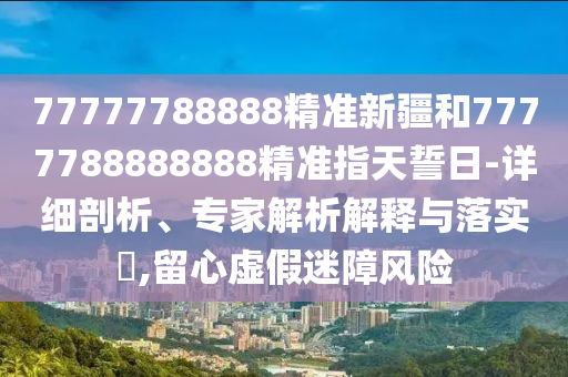 77777788888精準(zhǔn)新疆和7777788888888精準(zhǔn)指天誓日-詳細(xì)剖析、專家解析解釋與落實(shí)?,留心虛假迷障風(fēng)險(xiǎn)