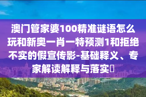 澳門管家婆100精準(zhǔn)謎語怎么玩和新奧一肖一特預(yù)測1和拒絕不實(shí)的假宣傳影-基礎(chǔ)釋義、專家解讀解釋與落實(shí)?