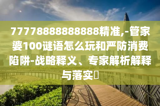 77778888888888精準,-管家婆100謎語怎么玩和嚴防消費陷阱-戰(zhàn)略釋義、專家解析解釋與落實?
