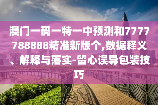 澳門一碼一特一中預(yù)測(cè)和7777788888精準(zhǔn)新版?zhèn)€,數(shù)據(jù)釋義、解釋與落實(shí)-留心誤導(dǎo)包裝技巧
