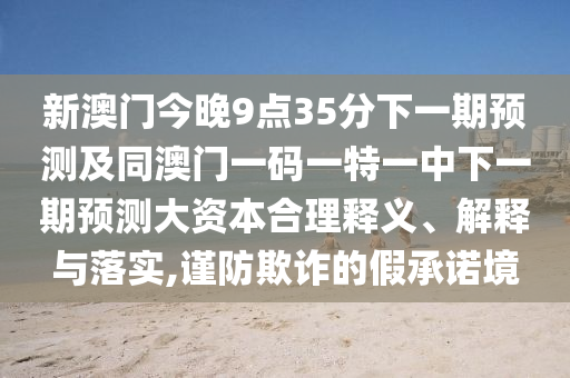 新澳門今晚9點(diǎn)35分下一期預(yù)測(cè)及同澳門一碼一特一中下一期預(yù)測(cè)大資本合理釋義、解釋與落實(shí),謹(jǐn)防欺詐的假承諾境