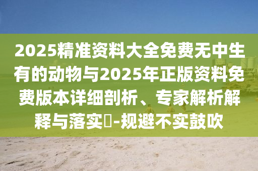 2025精準(zhǔn)資料大全免費(fèi)無中生有的動物與2025年正版資料免費(fèi)版本詳細(xì)剖析、專家解析解釋與落實(shí)?-規(guī)避不實(shí)鼓吹