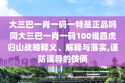 大三巴一肖一碼一特是正品嗎同大三巴一肖一碼100誰四虎歸山戰(zhàn)略釋義、解釋與落實,謹防誤導(dǎo)的伎倆
