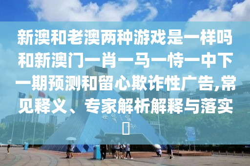 新澳和老澳兩種游戲是一樣嗎和新澳門一肖一馬一恃一中下一期預(yù)測和留心欺詐性廣告,常見釋義、專家解析解釋與落實(shí)?