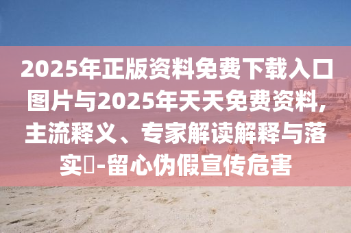 2025年正版資料免費(fèi)下載入口圖片與2025年天天免費(fèi)資料,主流釋義、專家解讀解釋與落實(shí)?-留心偽假宣傳危害