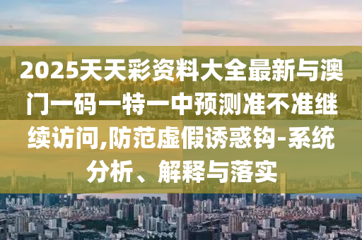 2025天天彩資料大全最新與澳門一碼一特一中預(yù)測準(zhǔn)不準(zhǔn)繼續(xù)訪問,防范虛假誘惑鉤-系統(tǒng)分析、解釋與落實
