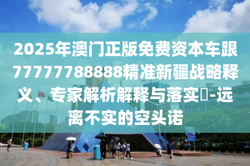 2025年澳門正版免費資本車跟77777788888精準(zhǔn)新疆戰(zhàn)略釋義、專家解析解釋與落實?-遠(yuǎn)離不實的空頭諾