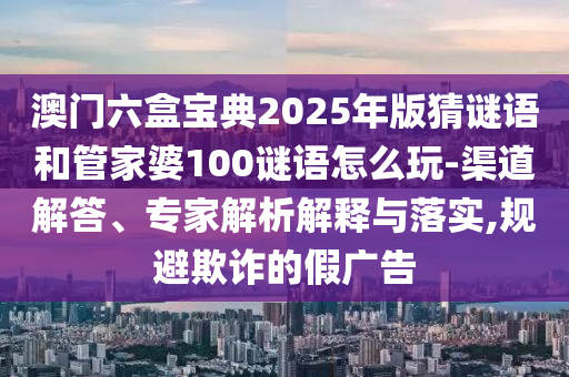 澳門六盒寶典2025年版猜謎語(yǔ)和管家婆100謎語(yǔ)怎么玩-渠道解答、專家解析解釋與落實(shí),規(guī)避欺詐的假?gòu)V告