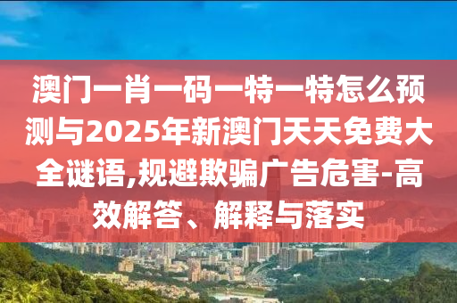 澳門一肖一碼一特一特怎么預(yù)測(cè)與2025年新澳門天天免費(fèi)大全謎語,規(guī)避欺騙廣告危害-高效解答、解釋與落實(shí)