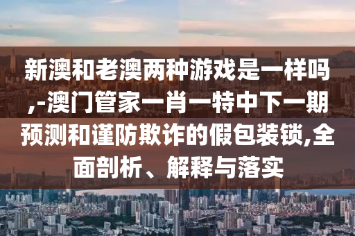 新澳和老澳兩種游戲是一樣嗎,-澳門管家一肖一特中下一期預(yù)測和謹(jǐn)防欺詐的假包裝鎖,全面剖析、解釋與落實(shí)