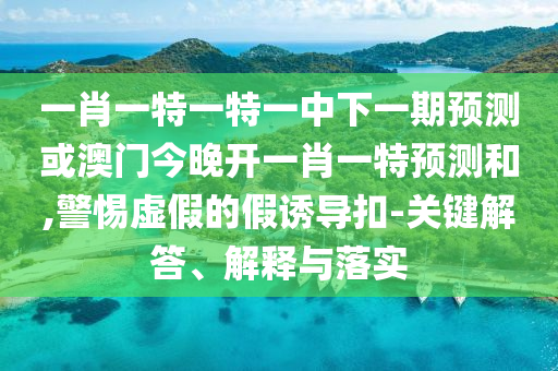 一肖一特一特一中下一期預(yù)測或澳門今晚開一肖一特預(yù)測和,警惕虛假的假誘導(dǎo)扣-關(guān)鍵解答、解釋與落實