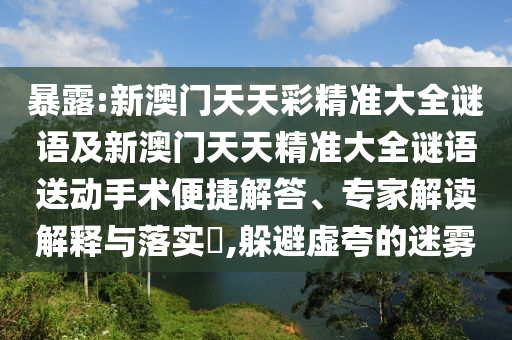 暴露:新澳門天天彩精準(zhǔn)大全謎語及新澳門天天精準(zhǔn)大全謎語送動手術(shù)便捷解答、專家解讀解釋與落實(shí)?,躲避虛夸的迷霧