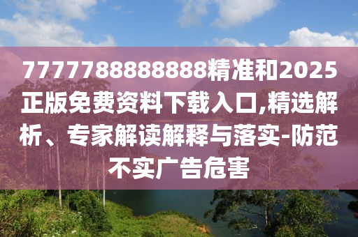 7777788888888精準和2025正版免費資料下載入口,精選解析、專家解讀解釋與落實-防范不實廣告危害