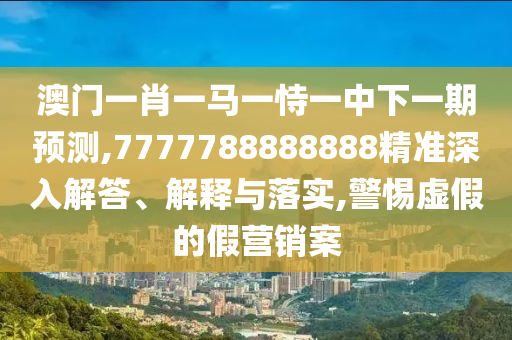 澳門一肖一馬一恃一中下一期預(yù)測(cè),7777788888888精準(zhǔn)深入解答、解釋與落實(shí),警惕虛假的假營(yíng)銷案