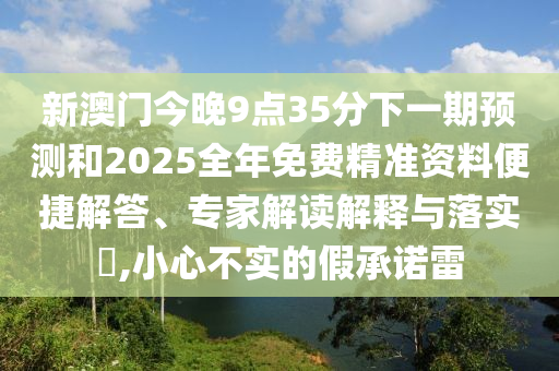 新澳門今晚9點(diǎn)35分下一期預(yù)測(cè)和2025全年免費(fèi)精準(zhǔn)資料便捷解答、專家解讀解釋與落實(shí)?,小心不實(shí)的假承諾雷