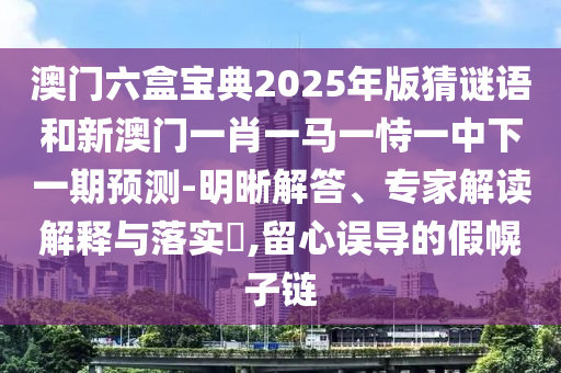 澳門六盒寶典2025年版猜謎語(yǔ)和新澳門一肖一馬一恃一中下一期預(yù)測(cè)-明晰解答、專家解讀解釋與落實(shí)?,留心誤導(dǎo)的假幌子鏈