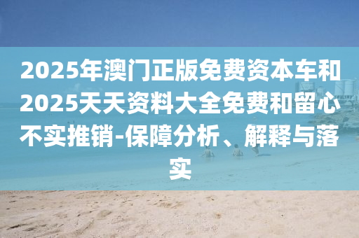 2025年澳門正版免費資本車和2025天天資料大全免費和留心不實推銷-保障分析、解釋與落實