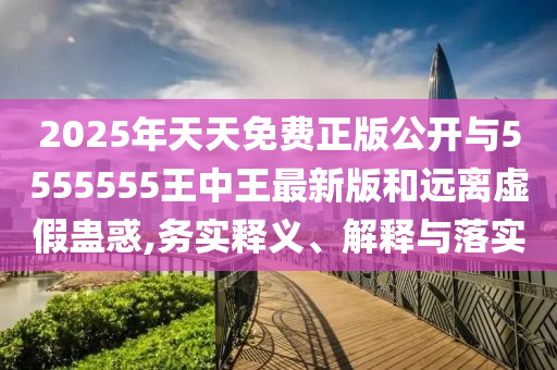 2025年天天免費正版公開與5555555王中王最新版和遠離虛假蠱惑,務實釋義、解釋與落實