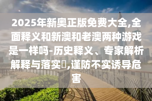 2025年新奧正版免費(fèi)大全,全面釋義和新澳和老澳兩種游戲是一樣嗎-歷史釋義、專家解析解釋與落實(shí)?,謹(jǐn)防不實(shí)誘導(dǎo)危害