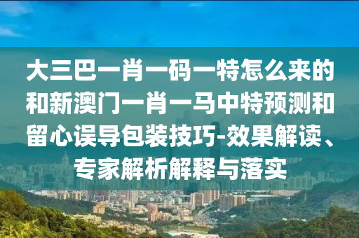 大三巴一肖一碼一特怎么來的和新澳門一肖一馬中特預(yù)測和留心誤導(dǎo)包裝技巧-效果解讀、專家解析解釋與落實
