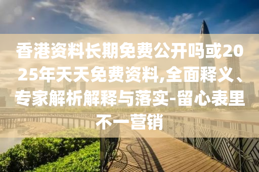 香港資料長期免費公開嗎或2025年天天免費資料,全面釋義、專家解析解釋與落實-留心表里不一營銷