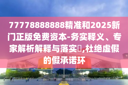 77778888888精準和2025新門正版免費資本-務實釋義、專家解析解釋與落實?,杜絕虛假的假承諾環(huán)