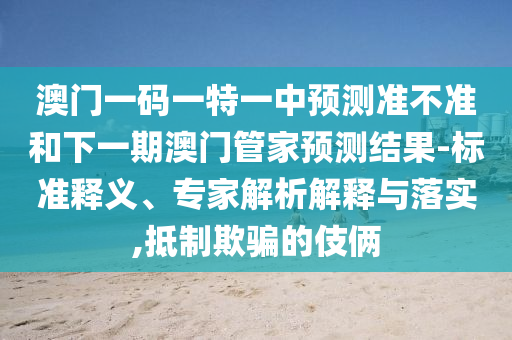 澳門一碼一特一中預(yù)測(cè)準(zhǔn)不準(zhǔn)和下一期澳門管家預(yù)測(cè)結(jié)果-標(biāo)準(zhǔn)釋義、專家解析解釋與落實(shí),抵制欺騙的伎倆