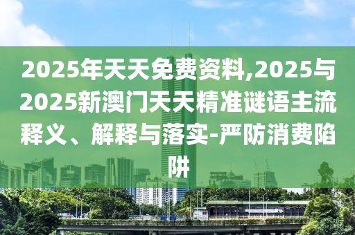 2025年天天免費(fèi)資料,2025與2025新澳門(mén)天天精準(zhǔn)謎語(yǔ)主流釋義、解釋與落實(shí)-嚴(yán)防消費(fèi)陷阱