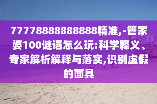 77778888888888精準,-管家婆100謎語怎么玩:科學釋義、專家解析解釋與落實,識別虛假的面具