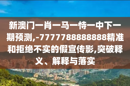 新澳門一肖一馬一恃一中下一期預(yù)測,-7777788888888精準(zhǔn)和拒絕不實的假宣傳影,突破釋義、解釋與落實