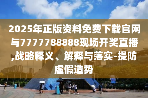2025年正版資料免費下載官網(wǎng)與7777788888現(xiàn)場開獎直播,戰(zhàn)略釋義、解釋與落實-提防虛假造勢