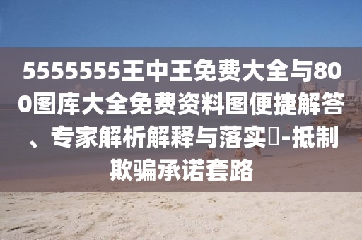 5555555王中王免費(fèi)大全與800圖庫(kù)大全免費(fèi)資料圖便捷解答、專(zhuān)家解析解釋與落實(shí)?-抵制欺騙承諾套路