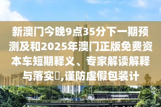新澳門今晚9點35分下一期預(yù)測及和2025年澳門正版免費資本車短期釋義、專家解讀解釋與落實?,謹(jǐn)防虛假包裝計
