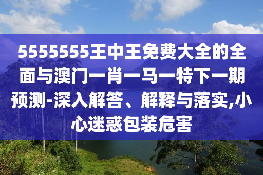 5555555王中王免費大全的全面與澳門一肖一馬一特下一期預(yù)測-深入解答、解釋與落實,小心迷惑包裝危害