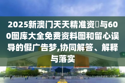2025新澳門天天精準(zhǔn)資枓與600圖庫(kù)大全免費(fèi)資料圖和留心誤導(dǎo)的假?gòu)V告夢(mèng),協(xié)同解答、解釋與落實(shí)