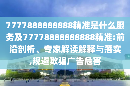 7777888888888精準(zhǔn)是什么服務(wù)及77778888888888精準(zhǔn):前沿剖析、專家解讀解釋與落實(shí),規(guī)避欺騙廣告危害